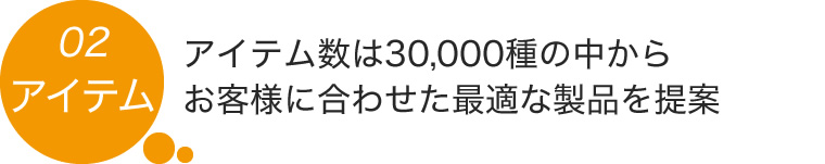 02.アイテム数は30,000種の中からお客様に合わせた最適な製品を提案