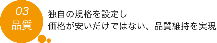 03.独自の規格を設定し価格が安いだけではない、品質維持を実現